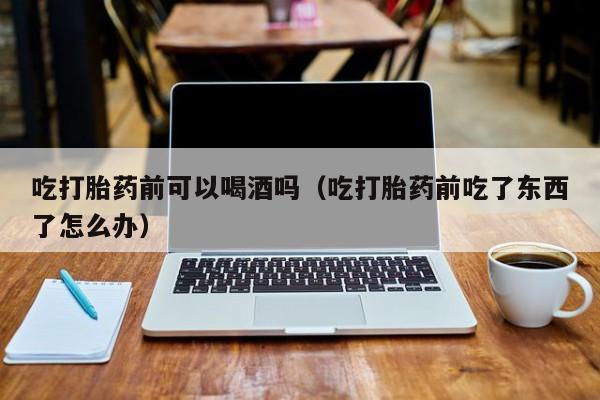 打胎药在线购买联系方式吃打胎药前可以喝酒吗（吃打胎药前吃了东西了怎么办）